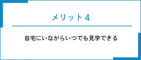 メリット4 自宅にいながらいつでも見学できる