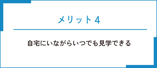 メリット4 自宅にいながらいつでも見学できる